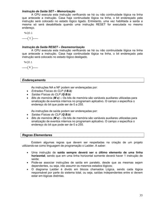 35
Instrução de Saída SET – Memorização
A CPU executa esta instrução verificando se há ou não continuidade lógica na linha
que antecede a instrução. Casa haja continuidade lógica na linha, o bit endereçado pela
instrução será colocado no estado lógico ligado. Entretanto, uma vez habilitada a saída a
mesma só será desabilitada quando uma instrução RESET for executada no mesmo
endereço.
Instrução de Saída RESET – Desmemorização
A CPU executa esta instrução verificando se há ou não continuidade lógica na linha
que antecede a instrução. Casa haja continuidade lógica na linha, o bit endereçado pela
instrução será colocado no estado lógico desligado.
Endereçamento
As instruções NA e NF podem ser endereçadas por:
Entradas Físicas do CLP (I B.b)
Saídas Físicas do CLP (Q B.b)
Bits de memória (M x) – Os bits de memória são variáveis auxiliares utilizadas para
sinalização de eventos internos no programam aplicativo. O campo x especifica o
endereço do bit que pode ser de 0 a 255.
As instruções de saída podem ser endereçadas por:
Saídas Físicas do CLP (Q B.b)
Bits de memória (M x) – Os bits de memória são variáveis auxiliares utilizadas para
sinalização de eventos internos no programam aplicativo. O campo x especifica o
endereço do bit que pode ser de 0 a 255.
Regras Elementares
Existem algumas regras que devem ser respeitadas na criação de um projeto
utilizando-se como linguagem de programação o Ladder. A saber:
Uma instrução de saída sempre deverá ser o último elemento de uma linha
horizontal, sendo que em uma linha horizontal somente deverá haver 1 instrução de
saída;
Pode-se associar instruções de saída em paralelo, desde que as mesmas sejam
dependentes, ou seja, irão assumir os mesmos estados lógicos;
O diagrama Ladder é divido em blocos chamados Lógica, sendo cada lógica
responsável por parte do sistema total, ou seja, saídas independentes entre si devem
estar em lógicas distintas.
 