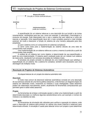 38
VI - Implementação de Projetos de Sistemas Combinacionais
A especificação de um sistema refere-se a uma descrição de sua função e de outras
características, necessárias para seu uso, como por exemplo, a velocidade, a tecnologia e o
consumo de energia. Está relacionada com o que o sistema faz sem referir-se a como ele
executa a operação. Uma especificação deve ser a mais completa possível e mais simples
possível, de modo a descrever a função do sistema de uma maneira adequada para dois
propósitos:
a) usar o sistema como um componente em sistemas complexos;
b) servir como base para a implementação do sistema através de uma rede de
componentes mais simples.
Uma implementação de um sistema refere-se a como o mesmo é construído a partir de
componentes mais simples,
A análise de um sistema tem como objetivo a determinação de sua especificação a
partir de uma implementação. O sistema assim analisado pode ser um módulo num sistema
de maior porte, resultando num processo de análise de múltiplos níveis.
O processo de projeto consiste na obtenção de uma implementação que satisfaça a
especificação de um sistema. Se o sistema for complexo, também será necessário usar uma
abordagem de múltiplos níveis.
Resolução de Projetos de Sistemas Automáticos
As etapas básicas de um projeto de sistema automático são:
Descrição
O modo mais comum de descrever sistemas automáticos consiste em uma descrição
de sua estrutura através de uma forma gráfica (desenho), onde fornece um diagrama lógico do
sistema em diferentes níveis, mostrando os módulos e suas interligações. Estes desenhos
podem ser elaborados manualmente, porém, atualmente há ferramentas computacionais que
permitem gerar e editar estes desenhos.
Projeto
As ferramentas de síntese e otimização ajudam a obter uma implementação a partir de
determinada descrição e a melhorar algumas características como, por exemplo, o número de
módulos e os retardos da rede.
Verificação
As ferramentas de simulação são utilizadas para verificar a operação do sistema, onde
usam a descrição do sistema para produzir os valores dos sinais (internos e externos) para
determinada entrada. A simulação é usada para detectar erros num projeto e para determinar
 