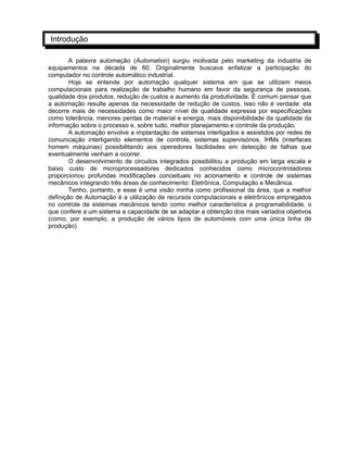 Introdução
A palavra automação (Automation) surgiu motivada pelo marketing da industria de
equipamentos na década de 60. Originalmente buscava enfatizar a participação do
computador no controle automático industrial.
Hoje se entende por automação qualquer sistema em que se utilizem meios
computacionais para realização de trabalho humano em favor da segurança de pessoas,
qualidade dos produtos, redução de custos e aumento da produtividade. È comum pensar que
a automação resulte apenas da necessidade de redução de custos. Isso não é verdade: ela
decorre mais de necessidades como maior nível de qualidade expressa por especificações
como tolerância, menores perdas de material e energia, mais disponibilidade da qualidade da
informação sobre o processo e, sobre tudo, melhor planejamento e controle da produção.
A automação envolve a implantação de sistemas interligados e assistidos por redes de
comunicação interligando elementos de controle, sistemas supervisórios, IHMs (interfaces
homem máquinas) possibilitando aos operadores facilidades em detecção de falhas que
eventualmente venham a ocorrer.
O desenvolvimento de circuitos integrados possibilitou a produção em larga escala e
baixo custo de microprocessadores dedicados conhecidos como microcontroladores
proporcionou profundas modificações conceituais no acionamento e controle de sistemas
mecânicos integrando três áreas de conhecimento: Eletrônica, Computação e Mecânica.
Tenho, portanto, e esse é uma visão minha como profissional da área, que a melhor
definição de Automação é a utilização de recursos computacionais e eletrônicos empregados
no controle de sistemas mecânicos tendo como melhor característica a programabilidade, o
que confere a um sistema a capacidade de se adaptar a obtenção dos mais variados objetivos
(como, por exemplo, a produção de vários tipos de automóveis com uma única linha de
produção).
 