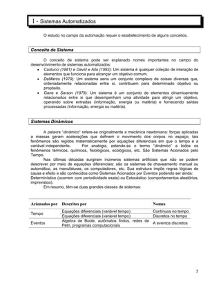 5
I - Sistemas Automatizados
O estudo no campo da automação requer o estabelecimento de alguns conceitos.
Conceito de Sistema
O conceito de sistema pode ser explanado nomes importantes no campo do
desenvolvimento de sistemas automatizados:
Castucci (1981) e David e Alla (1992): Um sistema é qualquer coleção de interação de
elementos que funciona para alcançar um objetivo comum.
DeMarco (1979): Um sistema seria um conjunto complexo de coisas diversas que,
ordenadamente relacionadas entre si, contribuem para determinado objetivo ou
propósito.
Gane e Sarson (1979): Um sistema é um conjunto de elementos dinamicamente
relacionados entre si que desempenham uma atividade para atingir um objetivo,
operando sobre entradas (informação, energia ou matéria) e fornecendo saídas
processadas (informação, energia ou matéria).
Sistemas Dinâmicos
A palavra “dinâmico” refere-se originalmente a mecânica newtoniana: forças aplicadas
a massas geram acelerações que definem o movimento dos corpos no espaço; tais
fenômenos são regidos matematicamente por equações diferenciais em que o tempo é a
variável independente. Por analogia, estende-se o termo “dinâmico” a todos os
fenômenos térmicos, químicos, fisiológicos, ecológicos, etc. São Sistemas Acionados pelo
Tempo.
Nas últimas décadas surgiram inúmeros sistemas artificiais que não se podem
descrever por meio de equações diferenciais: são os sistemas de chaveamento manual ou
automático, as manufaturas, os computadores, etc. Sua estrutura impõe regras lógicas de
causa e efeito e são conhecidos como Sistemas Acionados por Eventos podendo ser ainda:
Determinístico (ocorrem com periodicidade exata) ou Estocástico (comportamentos aleatórios,
imprevistos).
Em resumo, têm-se duas grandes classes de sistemas:
Acionados por Descritos por Nomes
Equações diferenciais (variável tempo) Contínuos no tempo
Tempo
Equações diferenciais (variável tempo) Discretos no tempo
Eventos
Álgebra de Boole, autômatos finitos, redes de
Pétri, programas computacionais
A eventos discretos
 