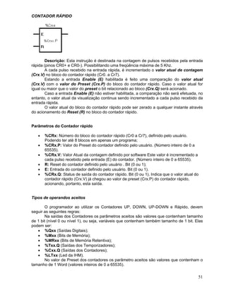 51
CONTADOR RÁPIDO
Descrição: Esta instrução é destinada na contagem de pulsos recebidos pela entrada
rápida (pinos CR0+ e CR0-). Possibilitando uma freqüência máxima de 5 Khz.
A cada pulso recebido na entrada rápida, é incrementado o valor atual de contagem
(Crx.V) no bloco do contador rápido (Cr0. a Cr7).
Estando a entrada Enable (E) habilitada é feito uma comparação do valor atual
(Crx.V) com o valor do Preset (Crx.P) do bloco do contador rápido. Caso o valor atual for
igual ou maior que o valor do preset o bit relacionado ao bloco (Crx.Q) será acionado.
Caso a entrada Enable (E) não estiver habilitada, a comparação não será efetuada, no
entanto, o valor atual da visualização continua sendo incrementado a cada pulso recebido da
entrada rápida.
O valor atual do bloco do contador rápido pode ser zerado a qualquer instante através
do acionamento do Reset (R) no bloco do contador rápido.
Parâmetros do Contador rápido
%CRx: Número do bloco do contador rápido (Cr0 a Cr7), definido pelo usuário.
Podendo ter até 8 blocos em apenas um programa;
%CRx.P: Valor do Preset do contador definido pelo usuário. (Número inteiro de 0 a
65535).
%CRx.V: Valor Atual da contagem definido por software Este valor é incrementado a
cada pulso recebido pela entrada (E) do contador. (Número inteiro de 0 a 65535).
R: Reset do contador definido pelo usuário . Bit (0 ou 1);
E: Entrada do contador definido pelo usuário. Bit (0 ou 1).
%CRx.Q: Status de saída do contador rápido. Bit (0 ou 1). Indica que o valor atual do
contador rápido (Crx.V) já chegou ao valor de preset (Crx.P) do contador rápido,
acionando, portanto, esta saída.
Tipos de operandos aceitos
O programador ao utilizar os Contadores UP, DOWN, UP-DOWN e Rápido, devem
seguir as seguintes regras:
Na saídas dos Contadores os parâmetros aceitos são valores que contenham tamanho
de 1 bit (nível 0 ou nível 1), ou seja, variáveis que contenham também tamanho de 1 bit. Elas
podem ser:
%Qxx (Saídas Digitais);
%Mxx (Bits de Memória);
%MRxx (Bits de Memória Retentiva);
%Txx.Q (Saídas dos Temporizadores);
%Cxx.Q (Saídas dos Contadores);
%LTxx (Led da IHM).
No valor de Preset dos contadores os parâmetro aceitos são valores que contenham o
tamanho de 1 Word (valores inteiros de 0 a 65535).
 
