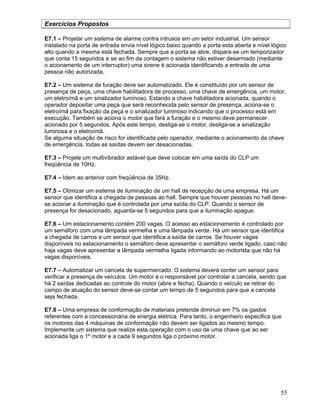 55
Exercícios Propostos
E7.1 – Projetar um sistema de alarme contra intrusos em um setor industrial. Um sensor
instalado na porta de entrada envia nível lógico baixo quando a porta esta aberta e nível lógico
alto quando a mesma está fechada. Sempre que a porta se abre, dispara-se um temporizador
que conta 15 segundos e se ao fim da contagem o sistema não estiver desarmado (mediante
o acionamento de um interruptor) uma sirene é acionada identificando a entrada de uma
pessoa não autorizada.
E7.2 – Um sistema de furação deve ser automatizado. Ele é constituído por um sensor de
presença de peça, uma chave habilitadora de processo, uma chave de emergência, um motor,
um eletroímã e um sinalizador luminoso. Estando a chave habilitadora acionada, quando o
operador depositar uma peça que será reconhecida pelo sensor de presença, aciona-se o
eletroímã para fixação da peça e o sinalizador luminoso indicando que o processo está em
execução. Também se aciona o motor que fará a furação e o mesmo deve permanecer
acionado por 5 segundos. Após este tempo, desliga-se o motor, desliga-se a sinalização
luminosa e o eletroímã.
Se alguma situação de risco for identificada pelo operador, mediante o acionamento da chave
de emergência, todas as saídas devem ser desacionadas.
E7.3 – Projete um multivibrador astável que deve colocar em uma saída do CLP um
freqüência de 10Hz.
E7.4 – Idem ao anterior com freqüência de 35Hz.
E7.5 – Otimizar um sistema de iluminação de um hall de recepção de uma empresa. Há um
sensor que identifica a chegada de pessoas ao hall. Sempre que houver pessoas no hall deve-
se acionar a iluminação que é controlada por uma saída do CLP. Quando o sensor de
presença for desacionado, aguarda-se 5 segundos para que a iluminação apague.
E7.6 – Um estacionamento contém 200 vagas. O acesso ao estacionamento é controlado por
um semáforo com uma lâmpada vermelha e uma lâmpada verde. Há um sensor que identifica
a chegada de carros e um sensor que identifica a saída de carros. Se houver vagas
disponíveis no estacionamento o semáforo deve apresentar o semáforo verde ligado, caso não
haja vagas deve apresentar a lâmpada vermelha ligada informando ao motorista que não há
vagas disponíveis.
E7.7 – Automatizar um cancela de supermercado. O sistema deverá conter um sensor para
verificar a presença de veículos. Um motor é o responsável por controlar a cancela, sendo que
há 2 saídas dedicadas ao controle do motor (abre e fecha). Quando o veículo se retirar do
campo de atuação do sensor deve-se contar um tempo de 5 segundos para que a cancela
seja fechada.
E7.8 – Uma empresa de conformação de materiais pretende diminuir em 7% os gastos
referentes com a concessionária de energia elétrica. Para tanto, o engenheiro especifica que
os motores das 4 máquinas de conformação não devem ser ligados ao mesmo tempo.
Implemente um sistema que realize esta operação com o uso de uma chave que ao ser
acionada liga o 1º motor e a cada 9 segundos liga o próximo motor.
 