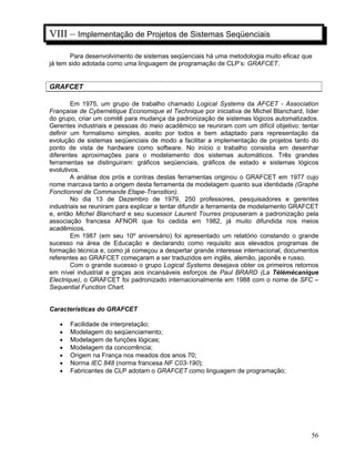 56
VIII – Implementação de Projetos de Sistemas Seqüenciais
Para desenvolvimento de sistemas seqüenciais há uma metodologia muito eficaz que
já tem sido adotada como uma linguagem de programação de CLP’s: GRAFCET.
GRAFCET
Em 1975, um grupo de trabalho chamado Logical Systems da AFCET - Association
Française de Cybernétique Economique et Technique por iniciativa de Michel Blanchard, líder
do grupo, criar um comitê para mudança da padronização de sistemas lógicos automatizados.
Gerentes industriais e pessoas do meio acadêmico se reuniram com um difícil objetivo: tentar
definir um formalismo simples, aceito por todos e bem adaptado para representação da
evolução de sistemas seqüenciais de modo a facilitar a implementação de projetos tanto do
ponto de vista de hardware como software. No início o trabalho consistia em desenhar
diferentes aproximações para o modelamento dos sistemas automáticos. Três grandes
ferramentas se distinguiram: gráficos seqüenciais, gráficos de estado e sistemas lógicos
evolutivos.
A análise dos prós e contras destas ferramentas originou o GRAFCET em 1977 cujo
nome marcava tanto a origem desta ferramenta de modelagem quanto sua identidade (Graphe
Fonctionnel de Commande Etape-Transition).
No dia 13 de Dezembro de 1979, 250 professores, pesquisadores e gerentes
industriais se reuniram para explicar e tentar difundir a ferramenta de modelamento GRAFCET
e, então Michel Blanchard e seu sucessor Laurent Tourres propuseram a padronização pela
associação francesa AFNOR que foi cedida em 1982, já muito difundida nos meios
acadêmicos.
Em 1987 (em seu 10º aniversário) foi apresentado um relatório constando o grande
sucesso na área de Educação e declarando como requisito aos elevados programas de
formação técnica e, como já começou a despertar grande interesse internacional, documentos
referentes ao GRAFCET começaram a ser traduzidos em inglês, alemão, japonês e russo.
Com o grande sucesso o grupo Logical Systems desejava obter os primeiros retornos
em nível industrial e graças aos incansáveis esforços de Paul BRARD (La Télémécanique
Electrique), o GRAFCET foi padronizado internacionalmente em 1988 com o nome de SFC –
Sequential Function Chart.
Características do GRAFCET
Facilidade de interpretação;
Modelagem do seqüenciamento;
Modelagem de funções lógicas;
Modelagem da concorrência;
Origem na França nos meados dos anos 70;
Norma IEC 848 (norma francesa NF C03-190);
Fabricantes de CLP adotam o GRAFCET como linguagem de programação;
 