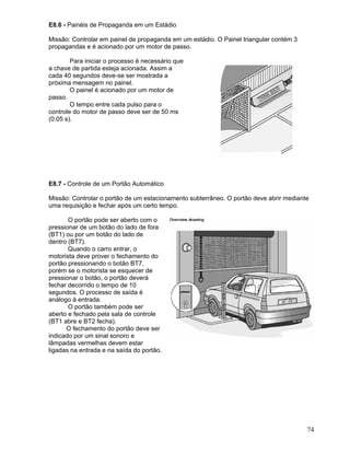74
E8.6 - Painéis de Propaganda em um Estádio
Missão: Controlar em painel de propaganda em um estádio. O Painel triangular contém 3
propagandas e é acionado por um motor de passo.
Para iniciar o processo é necessário que
a chave de partida esteja acionada. Assim a
cada 40 segundos deve-se ser mostrada a
próxima mensagem no painel.
O painel é acionado por um motor de
passo.
O tempo entre cada pulso para o
controle do motor de passo deve ser de 50 ms
(0.05 s).
E8.7 - Controle de um Portão Automático
Missão: Controlar o portão de um estacionamento subterrâneo. O portão deve abrir mediante
uma requisição e fechar após um certo tempo.
O portão pode ser aberto com o
pressionar de um botão do lado de fora
(BT1) ou por um botão do lado de
dentro (BT7).
Quando o carro entrar, o
motorista deve prover o fechamento do
portão pressionando o botão BT7,
porém se o motorista se esquecer de
pressionar o botão, o portão deverá
fechar decorrido o tempo de 10
segundos. O processo de saída é
análogo à entrada.
O portão também pode ser
aberto e fechado pela sala de controle
(BT1 abre e BT2 fecha).
O fechamento do portão deve ser
indicado por um sinal sonoro e
lâmpadas vermelhas devem estar
ligadas na entrada e na saída do portão.
 