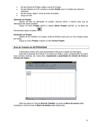 76
No item Nome do Projeto, digite o nome do Projeto;
No item Modelo de CLP, escolha o modelo KL640, que é o modelo que estamos
utilizando;
No item Autor, digite o nome do autor do projeto;
Clique em OK;
Salvando um Projeto
Depois de feito as alterações no projeto, deve-se salvar o mesmo para que as
alterações não sejam perdidas.
Clique no menu Projeto (Alt+P) e depois Salvar Projeto (Ctrl+B), ou na Barra de
Ferramentas clique no botão .
Fechando um Projeto
Depois de se modificar um projeto, pode-se fechá-lo para que um novo projeto possa
ser criado.
Clique no menu Projeto e depois no item Fechar Projeto.
Área de Trabalho do KEYPROGRAM
A tela abaixo indica como será apresentada a tela para a edição da área lógica.
Esta tela é disposta de 8 linhas e 8 colunas por lógica, onde o programador irá inserir
seus contatos, bobinas, etc. nesta área, respeitando a quantidade do número de linhas e
colunas por lógica.
Note que agora na Tela da Área de Trabalho, os guias da Barra de menus estão
completos e outros ícones da Barra de tarefas estão disponíveis.
 