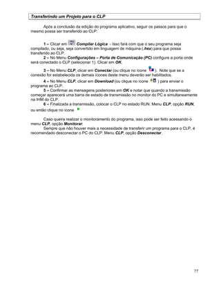 77
Transferindo um Projeto para o CLP
Após a conclusão da edição do programa aplicativo, seguir os passos para que o
mesmo possa ser transferido ao CLP:
1 – Clicar em Compilar Lógica - Isso fará com que o seu programa seja
compilado, ou seja, seja convertido em linguagem de máquina (.hex) para que possa
transferido ao CLP.
2 – No Menu Configurações – Porta de Comunicação (PC) configure a porta onde
será conectado o CLP (selecionar 1). Clicar em OK.
3 – No Menu CLP, clicar em Conectar (ou clique no ícone ). Note que se a
conexão for estabelecida os demais ícones deste menu deverão ser habilitados.
4 – No Menu CLP, clicar em Download (ou clique no ícone ) para enviar o
programa ao CLP.
5 – Confirmar as mensagens posteriores em OK e notar que quando a transmissão
começar aparecerá uma barra de estado de transmissão no monitor do PC e simultaneamente
na IHM do CLP.
6 – Finalizada a transmissão, colocar o CLP no estado RUN: Menu CLP, opção RUN,
ou então clique no ícone
Caso queira realizar o monitoramento do programa, isso pode ser feito acessando o
menu CLP, opção Monitorar.
Sempre que não houver mais a necessidade de transferir um programa para o CLP, é
recomendado desconectar o PC do CLP: Menu CLP, opção Desconectar.
 