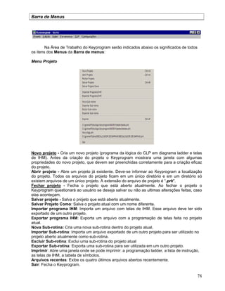 78
Barra de Menus
Na Área de Trabalho do Keyprogram serão indicados abaixo os significados de todos
os itens dos Menus da Barra de menus:
Menu Projeto
Novo projeto - Cria um novo projeto (programa da lógica do CLP em diagrama ladder e telas
de IHM). Antes da criação do projeto o Keyprogram mostrara uma janela com algumas
propriedades do novo projeto, que devem ser preenchidas corretamente para a criação eficaz
do projeto.
Abrir projeto - Abre um projeto já existente. Deve-se informar ao Keyprogram a localização
do projeto. Todos os arquivos do projeto ficam em um único diretório e em um diretório só
existem arquivos de um único projeto. A extensão do arquivo de projeto é “.prk".
Fechar projeto - Fecha o projeto que está aberto atualmente. Ao fechar o projeto o
Keyprogram questionará ao usuário se deseja salvar ou não as ultimas alterações feitas, caso
elas aconteçam.
Salvar projeto - Salva o projeto que está aberto atualmente.
Salvar Projeto Como: Salva o projeto atual com um nome diferente.
Importar programa IHM: Importa um arquivo com telas de IHM. Esse arquivo deve ter sido
exportado de um outro projeto.
Exportar programa IHM: Exporta um arquivo com a programação de telas feita no projeto
atual.
Nova Sub-rotina: Cria uma nova sub-rotina dentro do projeto atual.
Importar Sub-rotina: Importa um arquivo exportado de um outro projeto para ser utilizado no
projeto aberto atualmente como sub-rotina.
Excluir Sub-rotina: Exclui uma sub-rotina do projeto atual
Exportar Sub-rotina: Exporta uma sub-rotina para ser utilizada em um outro projeto.
Imprimir: Abre uma janela onde se pode imprimir: a programação ladder, a lista de instrução,
as telas de IHM, a tabela de símbolos.
Arquivos recentes: Exibe os quatro últimos arquivos abertos recentemente.
Sair: Fecha o Keyprogram.
 