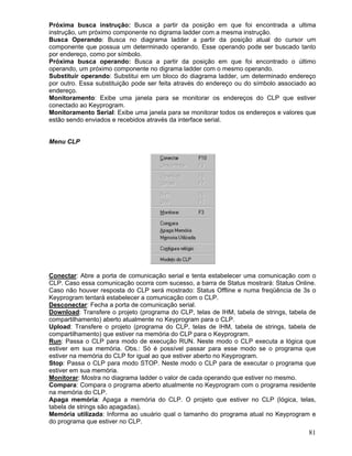 81
Próxima busca instrução: Busca a partir da posição em que foi encontrada a ultima
instrução, um próximo componente no digrama ladder com a mesma instrução.
Busca Operando: Busca no diagrama ladder a partir da posição atual do cursor um
componente que possua um determinado operando. Esse operando pode ser buscado tanto
por endereço, como por símbolo.
Próxima busca operando: Busca a partir da posição em que foi encontrado o último
operando, um próximo componente no digrama ladder com o mesmo operando.
Substituir operando: Substitui em um bloco do diagrama ladder, um determinado endereço
por outro. Essa substituição pode ser feita através do endereço ou do símbolo associado ao
endereço.
Monitoramento: Exibe uma janela para se monitorar os endereços do CLP que estiver
conectado ao Keyprogram.
Monitoramento Serial: Exibe uma janela para se monitorar todos os endereços e valores que
estão sendo enviados e recebidos através da interface serial.
Menu CLP
Conectar: Abre a porta de comunicação serial e tenta estabelecer uma comunicação com o
CLP. Caso essa comunicação ocorra com sucesso, a barra de Status mostrará: Status Online.
Caso não houver resposta do CLP será mostrado: Status Offline e numa freqüência de 3s o
Keyprogram tentará estabelecer a comunicação com o CLP.
Desconectar: Fecha a porta de comunicação serial.
Download: Transfere o projeto (programa do CLP, telas de IHM, tabela de strings, tabela de
compartilhamento) aberto atualmente no Keyprogram para o CLP.
Upload: Transfere o projeto (programa do CLP, telas de IHM, tabela de strings, tabela de
compartilhamento) que estiver na memória do CLP para o Keyprogram.
Run: Passa o CLP para modo de execução RUN. Neste modo o CLP executa a lógica que
estiver em sua memória. Obs.: Só é possível passar para esse modo se o programa que
estiver na memória do CLP for igual ao que estiver aberto no Keyprogram.
Stop: Passa o CLP para modo STOP. Neste modo o CLP para de executar o programa que
estiver em sua memória.
Monitorar: Mostra no diagrama ladder o valor de cada operando que estiver no mesmo.
Compara: Compara o programa aberto atualmente no Keyprogram com o programa residente
na memória do CLP.
Apaga memória: Apaga a memória do CLP. O projeto que estiver no CLP (lógica, telas,
tabela de strings são apagadas).
Memória utilizada: Informa ao usuário qual o tamanho do programa atual no Keyprogram e
do programa que estiver no CLP.
 