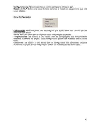 82
Configura relógio: Abre uma janela que permite configurar o relógio do CLP.
Modelo do CLP: Exibe uma caixa de texto contendo o modelo do equipamento que está
sendo utilizado.
Menu Configurações
Comunicação: Abre uma janela para se configurar qual a porta serial será utilizada para se
comunicar com o CLP.
Gerais: Abre uma janela para a edição de varias configurações do projeto.
Temporizadores: Dá acesso a uma tabela com as configurações dos temporizadores
utilizados atualmente no projeto. Essas configurações podem ser mudadas através dessa
tabela.
Contadores: Dá acesso a uma tabela com as configurações dos contadores utilizados
atualmente no projeto. Essas configurações podem ser mudadas através dessa tabela.
 