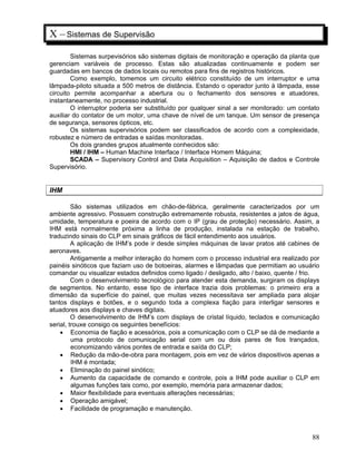 88
X – Sistemas de Supervisão
Sistemas surpevisórios são sistemas digitais de monitoração e operação da planta que
gerenciam variáveis de processo. Estas são atualizadas continuamente e podem ser
guardadas em bancos de dados locais ou remotos para fins de registros históricos.
Como exemplo, tomemos um circuito elétrico constituído de um interruptor e uma
lâmpada-piloto situada a 500 metros de distância. Estando o operador junto à lâmpada, esse
circuito permite acompanhar a abertura ou o fechamento dos sensores e atuadores,
instantaneamente, no processo industrial.
O interruptor poderia ser substituído por qualquer sinal a ser monitorado: um contato
auxiliar do contator de um motor, uma chave de nível de um tanque. Um sensor de presença
de segurança, sensores ópticos, etc.
Os sistemas supervisórios podem ser classificados de acordo com a complexidade,
robustez e número de entradas e saídas monitoradas.
Os dois grandes grupos atualmente conhecidos são:
HMI / IHM – Human Machine Interface / Interface Homem Máquina;
SCADA – Supervisory Control and Data Acquisition – Aquisição de dados e Controle
Supervisório.
IHM
São sistemas utilizados em chão-de-fábrica, geralmente caracterizados por um
ambiente agressivo. Possuem construção extremamente robusta, resistentes a jatos de água,
umidade, temperatura e poeira de acordo com o IP (grau de proteção) necessário. Assim, a
IHM está normalmente próxima a linha de produção, instalada na estação de trabalho,
traduzindo sinais do CLP em sinais gráficos de fácil entendimento aos usuários.
A aplicação de IHM’s pode ir desde simples máquinas de lavar pratos até cabines de
aeronaves.
Antigamente a melhor interação do homem com o processo industrial era realizado por
painéis sinóticos que faziam uso de botoeiras, alarmes e lâmpadas que permitiam ao usuário
comandar ou visualizar estados definidos como ligado / desligado, alto / baixo, quente / frio.
Com o desenvolvimento tecnológico para atender esta demanda, surgiram os displays
de segmentos. No entanto, esse tipo de interface trazia dois problemas: o primeiro era a
dimensão da superfície do painel, que muitas vezes necessitava ser ampliada para alojar
tantos displays e botões, e o segundo toda a complexa fiação para interligar sensores e
atuadores aos displays e chaves digitais.
O desenvolvimento de IHM’s com displays de cristal líquido, teclados e comunicação
serial, trouxe consigo os seguintes benefícios:
Economia de fiação e acessórios, pois a comunicação com o CLP se dá de mediante a
uma protocolo de comunicação serial com um ou dois pares de fios trançados,
economizando vários pontes de entrada e saída do CLP;
Redução da mão-de-obra para montagem, pois em vez de vários dispositivos apenas a
IHM é montada;
Eliminação do painel sinótico;
Aumento da capacidade de comando e controle, pois a IHM pode auxiliar o CLP em
algumas funções tais como, por exemplo, memória para armazenar dados;
Maior flexibilidade para eventuais alterações necessárias;
Operação amigável;
Facilidade de programação e manutenção.
 