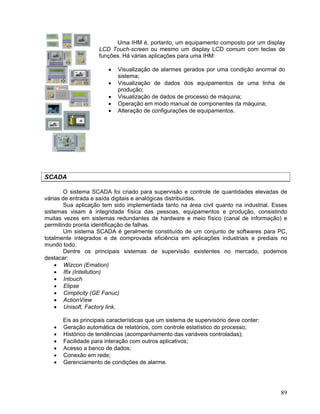 89
Uma IHM é, portanto, um equipamento composto por um display
LCD Touch-screen ou mesmo um display LCD comum com teclas de
funções. Há várias aplicações para uma IHM:
Visualização de alarmes gerados por uma condição anormal do
sistema;
Visualização de dados dos equipamentos de uma linha de
produção;
Visualização de dados de processo de máquina;
Operação em modo manual de componentes da máquina;
Alteração de configurações de equipamentos.
SCADA
O sistema SCADA foi criado para supervisão e controle de quantidades elevadas de
várias de entrada e saída digitais e analógicas distribuídas.
Sua aplicação tem sido implementada tanto na área civil quanto na industrial. Esses
sistemas visam à integridade física das pessoas, equipamentos e produção, consistindo
muitas vezes em sistemas redundantes de hardware e meio físico (canal de informação) e
permitindo pronta identificação de falhas.
Um sistema SCADA é geralmente constituído de um conjunto de softwares para PC,
totalmente integrados e de comprovada eficiência em aplicações industriais e prediais no
mundo todo.
Dentre os principais sistemas de supervisão existentes no mercado, podemos
destacar:
Wizcon (Emation)
Ifix (Intellution)
Intouch
Elipse
Cimplicity (GE Fanuc)
ActionView
Unisoft, Factory link.
Eis as principais características que um sistema de supervisório deve conter:
Geração automática de relatórios, com controle estatístico do processo;
Histórico de tendências (acompanhamento das variáveis controladas);
Facilidade para interação com outros aplicativos;
Acesso a banco de dados;
Conexão em rede;
Gerenciamento de condições de alarme.
 