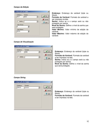 92
Campo de Edição
Endereço: Endereço da variável (byte ou
Word).
Formato da Variável: Formato da variável a
ser impresso na tela.
Senha: Indica se a o campo será ou não
protegido por senha.
Nível da Senha: Define o nível da senha que
será protegido.
Valor Mínimo: Valor mínimo de edição da
variável.
Valor Máximo: Valor máximo de edição da
variável.
Campo de Visualização
Endereço: Endereço da variável (byte ou
Word).
Formato da Variável: Formato da variável
a ser impresso na tela.
Senha: Indica se a o campo será ou não
protegido por senha.
Nível da Senha: Define o nível da senha
que será protegido.
Campo String
Endereço: Endereço da variável (byte ou
Word).
Formato da Variável: Formato da variável
a ser impresso na tela.
 