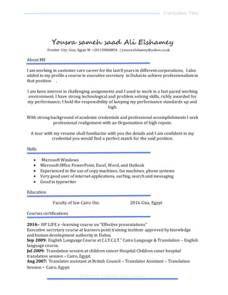 Curriculum Vitae
Reference Available upon request
Yousra sameh saad Ali Elshamey
October City, Giza, Egypt M: +201150068854 | yousra.elshamey@yahoo.co.uk
About ME
I am working in customer care career for the last 8 years in different corporations, I also
added to my profile a course in executive secretary in Dubai to achieve professionalism in
that position .
I am keen interest in challenging assignments and I used to work in a fast paced working
environment. I have strong technological and problem solving skills, richly awarded for
my performance; I hold the responsibility of keeping my performance standards up and
high.
With strong background of academic credentials and professional accomplishments I seek
professional realignment with an Organization of high repute.
A tour with my resume shall familiarize with you the details and I am confident in my
credential you would find a perfect match for the said position.
Skills
 Microsoft Windows
 Microsoft Office PowerPoint, Excel, Word, and Outlook
 Experienced in the use of copy machines, fax machines, phone systems
 Very good user of internet applications, surfing, search and messaging
 Good in typewriter
Education
Faculty of law Cairo Uni. 2016 Giza, Egypt
Courses certifications
2014:- HP LIFE e –learning course on “Effective presentations"
Executive secretary course at learners point training institute approved by knowledge
and human development authority in Dubai.
Sep 2009: English Language Course at C.LT.C.LT." Cairo Language & Translation – English
language course.
Jul 2009: Translation session at children cancer Hospital Children caner hospital
translation session – Cairo, Egypt.
Aug 2007: Translator assistant at British Council – Translator Assistant – Translation
Session – Cairo, Egypt.
 