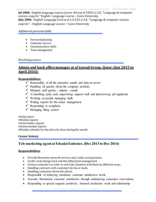 Curriculum Vitae
Reference Available upon request
Jul 2006: English language course (score: 84 out of 100) L.C.S.E, “Language & computer
science experts " English Language course – Cairo University.
July 2006: English Language Course at L.C.S.E.L.C.S.E, “Language & computer science
experts" – English Language course – Cairo University
Additional personal skills
Work Experinces
Admin and back office manager at al Gawad Group, Qatar:(Jan 2015 to
April 2016):
Responsibilities:-
 Responsible of all the operation emails and data on server
 Handling all queries about the company activities
 Maintain staff queries , salaries , emails
 Controlling petty cash ,supervising support staff and interviewing job applicants
 Working on people managing skills
 Writing reports for the senior management
 Responding to complains
 Managing filing system
•Daily report
•Weekly reports
•Actiontaken reports
•Actionneeded reports
•Weekly schedule for the job to be done during the month
Career history
Tele marketing agentat EtisalatEmirates. (Dec 2013 to Dec 2014)
Responsibilities:
 ProvideShowtime network services and credit card payments.
 Credit cards Charge back and Hot (Black) list management.
 Contact customers in order to solvethe situation withthem by different ways.
 Handling contracts with customers by fax or mails.
 Handling customers throw the phone.
 Responsible of achieving maximum customer satisfaction levels.
 Account. Maximized customer satisfaction through anticipating customers reservations,
 Responding to special requests positively. Ensured productive work and relationship
 Forward planning
 Customer service
 Communication skills
 Time management
 
