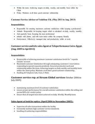 Curriculum Vitae
Reference Available upon request
 Within the team. Achieving targets on daily, weekly, and monthly basis within the
Client
 Policy. Maintain at all times good customer relationship.
Customer Service Advisor at Vodafone UK. (May 2011 to Aug. 2013)
Responsibilities:
 Responsible for ensuring maximum customer satisfaction while keeping a professional
 Attitude. Responsible for keeping targets which is calculated on daily, weekly, monthly
 And quarterly basis. Keeping the most professional
 attitude with clients, and with team mates within the company friendly
 Environment. Effectively managed time and productivity whilst at work
Customer service andtele sales Agent at Teleperformance Cairo.Egypt.
(Aug. 2009 to Apr2011)
Responsibilities:
 Responsible of achieving maximum customer satisfaction levels for " expedia
Canada" account.
 Maximized customer Satisfaction through anticipating customers' reservations
responding to special requests positively. Ensured productive work and
relationship within the team. Achieving targets on daily weekly and monthly basis
within the client policy. Maintain at all times good customer relationship.
 Handling All Telephone Calls, Faxes, E-Mails
Customer service rep. at Stream Global services October 2006 to
July 2009)
 maintaining maximum level of customer satisfaction
 ensure proper performance for overall customer satisfaction within the selling and
normal KPLs for vendor policy
 Ensure that all targets have been achieved on daily. Weekly. Monthly basis.
Sales Agent at lookfor optics. (April 2004 to November 2005) :
 Supervise all sales transactions within the facility
 Constantly maintain high customer service standards
 handling of cashiering responsibilities
 
