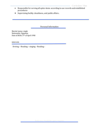Curriculum Vitae
Reference Available upon request
 Responsible for serving all optics items according to use records and established
procedures
 Supervising facility cleanliness, and public affairs.
Personal Information
Marital status: single
Nationality: Egyptian
Date of Birth: 5TH of April 1990
interests
Driving – Reading – singing - Reading -
 