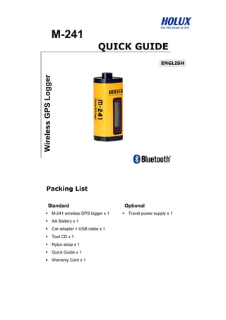 M-241
QUICK GUIDE
Packing List
Standard Optional
M-241 wireless GPS logger x 1
AA Battery x 1
Car adapter + USB cable x 1
Tool CD x 1
Nylon strap x 1
Quick Guide x 1
Warranty Card x 1
Travel power supply x 1
WirelessGPSLogger
ENGLISH
 