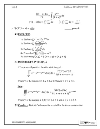 Unit-2 GAMMA, BETA FUNCTION
RAI UNIVERSITY, AHMEDABAD 10
Γ(1 − ) Γ
Γ1
=
(1 + )
∞
Γ(1 − )Γ = ∫
∞
∵ ∫
∞
=
∴ Γ( )Γ(1 − ) = ______ proved.
4.3 EXERCISE:
1) Evaluate ∫ (1 − ) ⁄
2) Evaluate ∫ ( )
3) Evaluate ∫
4) Prove that Γ Γ = √2
5) Show that ( , ) = ( + 1, ) + ( , + 1)
5.1 DIRICHLET’S INTEGRAL:
If , , are all positive, then the triple integral
=
Γ(l)Γ(m)Γ(n)
Γ( + + + 1)
Where V is the region ≥ 0, ≥ 0, ≥ 0 and + + ≤ 1.
Note:
=
Γ(l)Γ(m)Γ(n)
Γ( + + + 1)
ℎ
Where V is the domain, ≥ 0, ≥ 0, ≥ 0 and + + ≤ ℎ
5.2 Corollary: Dirichlet’s theorem for n variables, the theorem status that
 