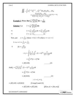Unit-2 GAMMA, BETA FUNCTION
RAI UNIVERSITY, AHMEDABAD 11
… … …
=
Γ Γ Γ … Γ
Γ(1 + + + ⋯ + )
ℎ ⋯
Example 1: Prove that ∫
( )
( )
=
∞
Solution: Let = ∫
( )
( )
∞
 = ∫ ( )
∞
+ ∫ ( )
∞
 = + __________ (i)
Now, put = , when = 0, = 0; when = ∞, = 1
1 + = 1 + =
 =
( )
∴ =
1 −
. (1 − ) .
1
(1 − )
= ∫ (1 − )
= (5,10) _______(2)
And = ∫ . (1 − ) .
( )
= ∫ (1 − )
= (10,5) ________(3)
∴ = +
= (5,10) + (10,5) [Using(2) and (3)]
= (5,10) + (5,10) [ ( , ) = ( , )]
 