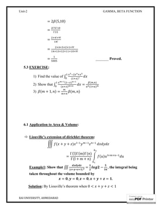 Unit-2 GAMMA, BETA FUNCTION
RAI UNIVERSITY, AHMEDABAD 12
= 2 (5,10)
=
Γ Γ
Γ
=
× !× !
!
=
× × × × × !
× × × × × !
= _______ Proved.
5.3 EXERCISE:
1) Find the value of ∫ ( )
2) Show that ∫
( )
( )
=
( , )
( )
3) ( + 1, ) = ( , )
6.1 Application to Area & Volume:
 Liouville’s extension of dirichlet theorem:
( + + )
=
Γ(l)Γ(m)Γ(n)
Γ(l + m + n)
( )
Example1: Show that ∭ ( )
= − , the integral being
taken throughout the volume bounded by
= , = , = , + + = .
Solution: By Liouville’s theorem when 0 < + + < 1
 