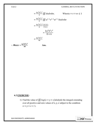 Unit-2 GAMMA, BETA FUNCTION
RAI UNIVERSITY, AHMEDABAD 14
= ∭ , Where + + ≤ 1
= ∭
=
Γ Γ Γ
Γ
=
8 × 6
=
∴ = Ans.
6.2 EXERCISE:
1) Find the value of ∭ ( + + ) the integral extending
over all positive and zero values of , , subject to the condition
+ + < 1.
 
