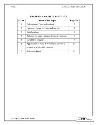 Unit-2 GAMMA, BETA FUNCTION
RAI UNIVERSITY, AHMEDABAD 2
Unit-II: GAMMA, BETA FUNCTION
Sr. No. Name of the Topic Page No.
1 Definition of Gamma function 2
2 Examples Based on Gamma Function 3
3 Beta function 5
4 Relation between Beta and Gamma Functions 5
5 Dirichlet’s Integral 9
6 Application to Area & Volume: Liouville’s
extension of dirichlet theorem
11
7 Reference Book 13
 