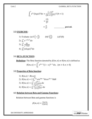 Unit-2 GAMMA, BETA FUNCTION
RAI UNIVERSITY, AHMEDABAD 6
( ) =
(−1)
(4 + 1)
Γ(4 + 1)
=
Γ5
5
=
!
__________ proved.
2.2 EXERCISE:
1) Evaluate: (a) Γ − (b)Γ (c)Γ(0)
2) ∫
∞
3) ∫
4) ∫ ( )
3.1 BETA FUNCTION:
Definition: The Beta function denoted by ( , ) or ( , ) is defined as
( , ) = (1 − ) , ( > 0, > 0)
3.2 Properties of Beta function:
1) B(m,n) = B(n,m)
2) ( , ) = 2 ∫
3) ( , ) = ∫ ( )
∞
4) ( , ) = ∫ ( )
4.1 Relation between Beta and Gamma Functions:
Relation between Beta and gamma functions is
( , ) =
Γ .Γ
Γ( )
 