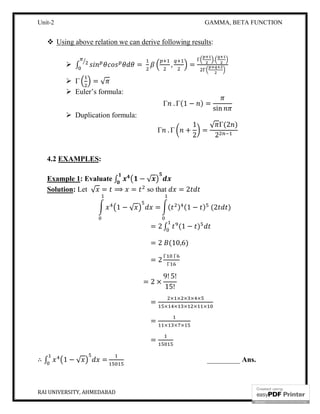 Unit-2 GAMMA, BETA FUNCTION
RAI UNIVERSITY, AHMEDABAD 7
 Using above relation we can derive following results:
 ∫ = , =
Γ .
Γ
 Γ = √
 Euler’s formula:
Γ . Γ(1 − ) =
sin
 Duplication formula:
Γ . Γ +
1
2
=
√ Γ(2 )
2
4.2 EXAMPLES:
Example 1: Evaluate ∫ − √
Solution: Let √ = ⟹ = so that = 2
1 − √ = ( ) (1 − ) (2 )
= 2 ∫ (1 − )
= 2 (10,6)
= 2
Γ Γ
Γ
= 2 ×
9! 5!
15!
=
× × × × ×
× × × × ×
=
× × ×
=
∴ ∫ 1 − √ = _________ Ans.
 