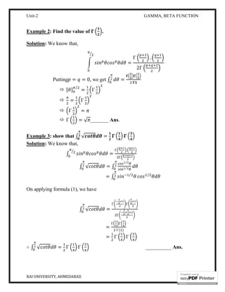 Unit-2 GAMMA, BETA FUNCTION
RAI UNIVERSITY, AHMEDABAD 8
Example 2: Find the value of .
Solution: We know that,
=
Γ .
2Γ
Putting = = 0, we get ∫ =
 [ ] ⁄
= Γ
 = Γ
 Γ =
 Γ = √ _______ Ans.
Example 3: show that ∫ √ =
Solution: We know that,
∫ =
Γ .
Γ
∫ √ = ∫
⁄
⁄
= ∫ ⁄ ⁄
On applying formula (1), we have
∫ √ =
Γ Γ
Γ
=
Γ Γ
Γ( )
= Γ Γ
∴ ∫ √ = Γ Γ __________ Ans.
 