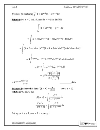 Unit-2 GAMMA, BETA FUNCTION
RAI UNIVERSITY, AHMEDABAD 9
Example 4: Evaluate∫ ( + ) ( − )
Solution: Put = 2 cos 2 , then = −2 sin 2 in
(1 + ) (1 − )
= (1 + 2 ) (1 − 2 ) (−2 2 )
= (1 + 2 − 1) (1 − 1 + 2 ) (−4 )
= 4 2 . 2 .
= 2
∞
= 2
Γ Γ
2Γ
= 2
Γ( )Γ( )
Γ( )
__________Ans.
Example 5: Show that ( ) ( − ) = ( < < 1)
Solution: We know that
( , ) =
(1 + )
∞
Γ Γ
Γ( + )
=
(1 + )
∞
Putting + = 1 = 1 − , we get
 