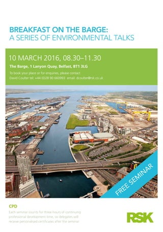 BREAKFAST ON THE BARGE:
A SERIES OF ENVIRONMENTAL TALKS
10 MARCH 2016, 08.30–11.30
The Barge, 1 Lanyon Quay, Belfast, BT1 3LG
To book your place or for enquiries, please contact
David Coulter tel: +44 (0)28 90 660993 email: dcoulter@rsk.co.uk
FREE
SEM
INAR
CPD
Each seminar counts for three hours of continuing
professional development time, so delegates will
receive personalised certificates after the seminar.
 