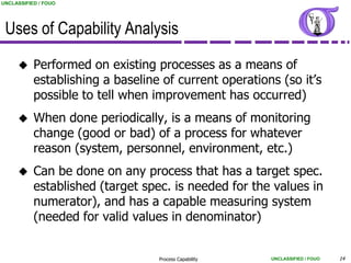 UNCLASSIFIED / FOUO




 Uses of Capability Analysis
          Performed on existing processes as a means of
           establishing a baseline of current operations (so it‟s
           possible to tell when improvement has occurred)
          When done periodically, is a means of monitoring
           change (good or bad) of a process for whatever
           reason (system, personnel, environment, etc.)
          Can be done on any process that has a target spec.
           established (target spec. is needed for the values in
           numerator), and has a capable measuring system
           (needed for valid values in denominator)


                                  Process Capability   UNCLASSIFIED / FOUO   14
 