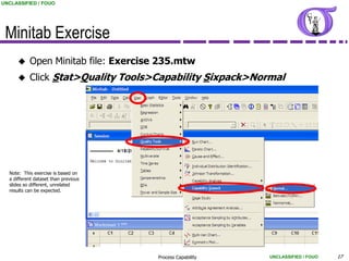UNCLASSIFIED / FOUO




 Minitab Exercise
          Open Minitab file: Exercise 235.mtw
          Click Stat>Quality Tools>Capability Sixpack>Normal




  Note: This exercise is based on
  a different dataset than previous
  slides so different, unrelated
  results can be expected.




                                      Process Capability   UNCLASSIFIED / FOUO   17
 