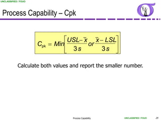 UNCLASSIFIED / FOUO




 Process Capability – Cpk

                                             _          _
                               USL x x  LSL
                      Cpk  Min      or      
                                3s       3s 

             Calculate both values and report the smaller number.




                                   Process Capability       UNCLASSIFIED / FOUO   25
 