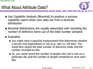 UNCLASSIFIED / FOUO




 What About Attribute Data?
         Use Capability Analysis (Binomial) to produce a process
          capability report when your data are from a binomial
          distribution
         Binomial distributions are usually associated with recording the
          number of defective items out of the total number sampled
         Examples:
              You might have a pass/fail measurement that determines whether
               a service met expectations or not (e.g., late vs. not late). You
               could then record the total number of deliveries made and the
               number recorded as late
              Or, you could record the number of people who call in sick on a
               particular day and the number of people scheduled to work each
               day

                                        Process Capability       UNCLASSIFIED / FOUO   27
 