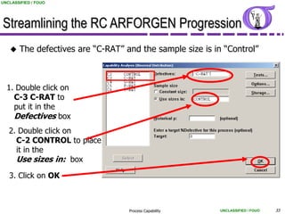 UNCLASSIFIED / FOUO




Streamlining the RC ARFORGEN Progression
       The defectives are “C-RAT” and the sample size is in “Control”



  1. Double click on
    C-3 C-RAT to
    put it in the
    Defectives box
   2. Double click on
     C-2 CONTROL to place
     it in the
     Use sizes in: box
   3. Click on OK



                                    Process Capability      UNCLASSIFIED / FOUO   33
 