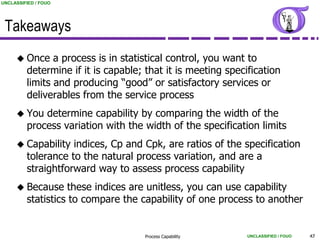 UNCLASSIFIED / FOUO




 Takeaways
      Once     a process is in statistical control, you want to
         determine if it is capable; that it is meeting specification
         limits and producing “good” or satisfactory services or
         deliverables from the service process
      You   determine capability by comparing the width of the
         process variation with the width of the specification limits
      Capability   indices, Cp and Cpk, are ratios of the specification
         tolerance to the natural process variation, and are a
         straightforward way to assess process capability
      Because     these indices are unitless, you can use capability
         statistics to compare the capability of one process to another


                                    Process Capability       UNCLASSIFIED / FOUO   43
 
