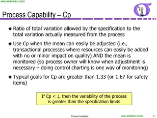 UNCLASSIFIED / FOUO




 Process Capability – Cp
      Ratio    of total variation allowed by the specification to the
         total variation actually measured from the process
      Use   Cp when the mean can easily be adjusted (i.e.,
         transactional processes where resources can easily be added
         with no or minor impact on quality) AND the mean is
         monitored (so process owner will know when adjustment is
         necessary – doing control charting is one way of monitoring)
      Typical        goals for Cp are greater than 1.33 (or 1.67 for safety
         items)

                           If Cp < 1, then the variability of the process
                               is greater than the specification limits


                                          Process Capability          UNCLASSIFIED / FOUO   5
 
