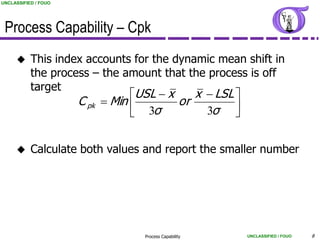 UNCLASSIFIED / FOUO




 Process Capability – Cpk
          This index accounts for the dynamic mean shift in
           the process – the amount that the process is off
           target
                               USL  x    x  LSL 
                    C pk  Min         or
                                 3σ         3σ   


          Calculate both values and report the smaller number




                                 Process Capability   UNCLASSIFIED / FOUO   8
 