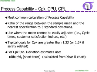 UNCLASSIFIED / FOUO




Process Capability – Cpk, CPU, CPL
     Most            common calculation of Process Capability
     Ratio   of the range between the sample mean and the
         nearest specification to 3 standard deviations.
     Use    when the mean cannot be easily adjusted (i.e., Cycle
         times, customer satisfaction indices, etc.)
     Typical    goals for Cpk are greater than 1.33 (or 1.67 if
         safety related)
     For       Cpk Std. Deviation estimates use:
           Rbar/d2        [short term] (calculated from Xbar-R chart)



                                         Process Capability      UNCLASSIFIED / FOUO   9
 