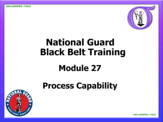 UNCLASSIFIED / FOUO

   UNCLASSIFIED / FOUO




                          National Guard
                         Black Belt Training
                             Module 27

                         Process Capability


                                               UNCLASSIFIED / FOUO

                                                   UNCLASSIFIED / FOUO
 