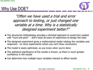 UNCLASSIFIED / FOUO




 Why Use DOE?
                  “Often we have used a trial and error
                approach to testing, or just changed one
                 variable at a time. Why is a statistically
                      designed experiment better?”
        The structured methodology provides a directed approach to avoid time wasted
         with “hunt and peck” - don‟t need 30 years of experience to design the tests
        The designed experiment gives a mathematical model relating the variables and
         responses - no more experiments where you can‟t draw conclusions
        The model is easily optimized, so you know when you‟re done
        The statistical significance of the results is known, so there is much greater
         confidence in the results
        Can determine how multiple input variables interact to affect results



                                        Basic Design of Experiments        UNCLASSIFIED / FOUO   27
 