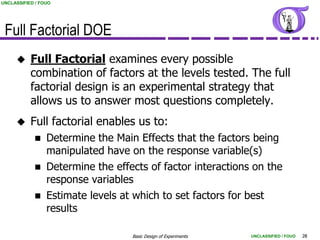 UNCLASSIFIED / FOUO




 Full Factorial DOE
          Full Factorial examines every possible
           combination of factors at the levels tested. The full
           factorial design is an experimental strategy that
           allows us to answer most questions completely.
          Full factorial enables us to:
                Determine the Main Effects that the factors being
                 manipulated have on the response variable(s)
                Determine the effects of factor interactions on the
                 response variables
                Estimate levels at which to set factors for best
                 results

                                   Basic Design of Experiments   UNCLASSIFIED / FOUO   28
 