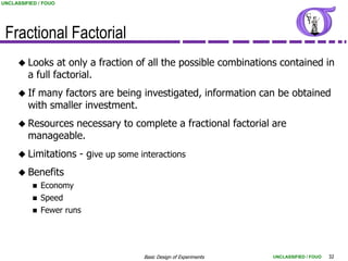 UNCLASSIFIED / FOUO




 Fractional Factorial
      Looks     at only a fraction of all the possible combinations contained in
         a full factorial.
      If  many factors are being investigated, information can be obtained
         with smaller investment.
      Resources  necessary to complete a fractional factorial are
         manageable.
      Limitations       - give up some interactions
      Benefits
              Economy
              Speed
              Fewer runs




                                         Basic Design of Experiments   UNCLASSIFIED / FOUO   32
 