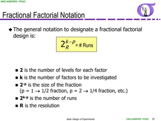 UNCLASSIFIED / FOUO




 Fractional Factorial Notation
      The   general notation to designate a fractional factorial
         design is:
                               k p
                            2R = # Runs

              2 is the number of levels for each factor
              k is the number of factors to be investigated
              2-p is the size of the fraction
               (p = 1  1/2 fraction, p = 2  1/4 fraction, etc.)
              2k-p is the number of runs
              R is the resolution

                                     Basic Design of Experiments   UNCLASSIFIED / FOUO   33
 