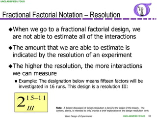 UNCLASSIFIED / FOUO




 Fractional Factorial Notation – Resolution
     When     we go to a fractional factorial design, we
         are not able to estimate all of the interactions
     The     amount that we are able to estimate is
         indicated by the resolution of an experiment
     The    higher the resolution, the more interactions
         we can measure
              Example: The designation below means fifteen factors will be
               investigated in 16 runs. This design is a resolution III:

                      1511
            2 III               Note: A deeper discussion of design resolution is beyond the scope of the lesson. The
                                content, above, is intended to only provide a brief explanation of the design resolution term.

                                         Basic Design of Experiments                               UNCLASSIFIED / FOUO       34
 