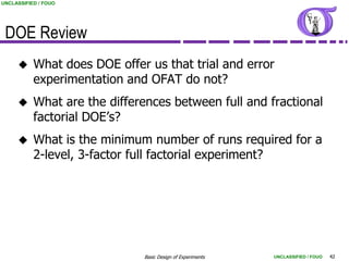 UNCLASSIFIED / FOUO




 DOE Review
          What does DOE offer us that trial and error
           experimentation and OFAT do not?
          What are the differences between full and fractional
           factorial DOE‟s?
          What is the minimum number of runs required for a
           2-level, 3-factor full factorial experiment?




                              Basic Design of Experiments   UNCLASSIFIED / FOUO   42
 