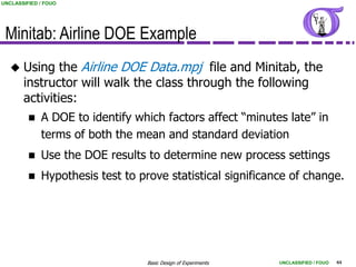 UNCLASSIFIED / FOUO




 Minitab: Airline DOE Example
      Using the Airline DOE Data.mpj file and Minitab, the
       instructor will walk the class through the following
       activities:
            A DOE to identify which factors affect “minutes late” in
             terms of both the mean and standard deviation
            Use the DOE results to determine new process settings
            Hypothesis test to prove statistical significance of change.




                                  Basic Design of Experiments   UNCLASSIFIED / FOUO   44
 