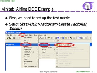 UNCLASSIFIED / FOUO




 Minitab: Airline DOE Example
          First, we need to set up the test matrix
          Select Stat>DOE>Factorial>Create Factorial
           Design




                               Basic Design of Experiments   UNCLASSIFIED / FOUO   47
 