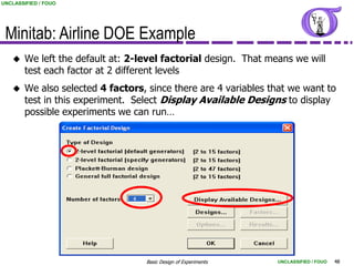 UNCLASSIFIED / FOUO




 Minitab: Airline DOE Example
       We left the default at: 2-level factorial design. That means we will
        test each factor at 2 different levels
       We also selected 4 factors, since there are 4 variables that we want to
        test in this experiment. Select Display Available Designs to display
        possible experiments we can run…




                                   Basic Design of Experiments   UNCLASSIFIED / FOUO   48
 